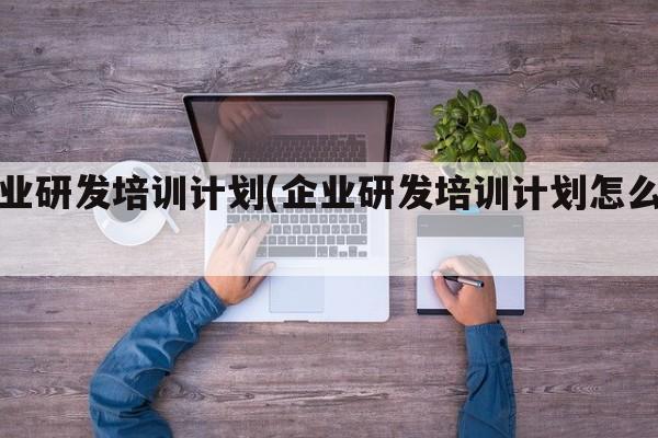 企业研发培训计划(企业研发培训计划怎么写)